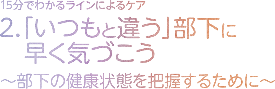 2．「いつもと違う」部下に早く気づこう～部下の健康状態を把握するために～